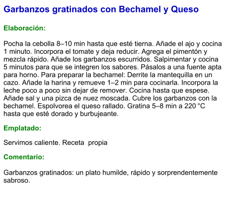 Garbanzos gratinados con Bechamel y Queso  Elaboración:  Pocha la cebolla 8–10 min hasta que esté tierna. Añade el ajo y cocina 1 minuto. Incorpora el tomate y deja reducir. Agrega el pimentón y mezcla rápido. Añade los garbanzos escurridos. Salpimentar y cocina 5 minutos para que se integren los sabores. Pásalos a una fuente apta para horno. Para preparar la bechamel: Derrite la mantequilla en un cazo. Añade la harina y remueve 1–2 min para cocinarla. Incorpora la leche poco a poco sin dejar de remover. Cocina hasta que espese. Añade sal y una pizca de nuez moscada. Cubre los garbanzos con la bechamel. Espolvorea el queso rallado. Gratina 5–8 min a 220 °C hasta que esté dorado y burbujeante. Emplatado: Servimos caliente. Receta  propia Comentario:  Garbanzos gratinados: un plato humilde, rápido y sorprendentemente sabroso.