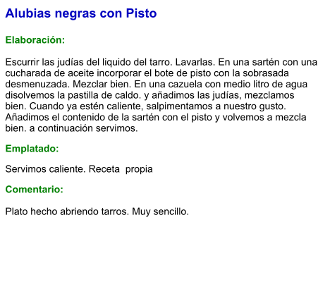 Alubias negras con Pisto  Elaboración:  Escurrir las judías del liquido del tarro. Lavarlas. En una sartén con una cucharada de aceite incorporar el bote de pisto con la sobrasada desmenuzada. Mezclar bien. En una cazuela con medio litro de agua disolvemos la pastilla de caldo. y añadimos las judías, mezclamos bien. Cuando ya estén caliente, salpimentamos a nuestro gusto. Añadimos el contenido de la sartén con el pisto y volvemos a mezcla bien. a continuación servimos. Emplatado: Servimos caliente. Receta  propia Comentario:  Plato hecho abriendo tarros. Muy sencillo.