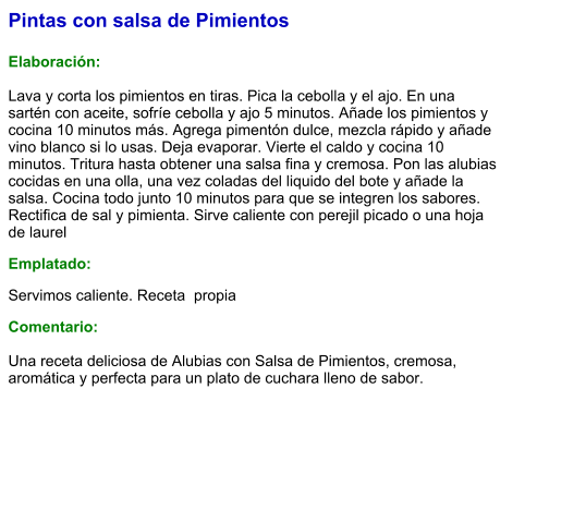 Pintas con salsa de Pimientos  Elaboración:  Lava y corta los pimientos en tiras. Pica la cebolla y el ajo. En una sartén con aceite, sofríe cebolla y ajo 5 minutos. Añade los pimientos y cocina 10 minutos más. Agrega pimentón dulce, mezcla rápido y añade vino blanco si lo usas. Deja evaporar. Vierte el caldo y cocina 10 minutos. Tritura hasta obtener una salsa fina y cremosa. Pon las alubias cocidas en una olla, una vez coladas del liquido del bote y añade la salsa. Cocina todo junto 10 minutos para que se integren los sabores. Rectifica de sal y pimienta. Sirve caliente con perejil picado o una hoja de laurel Emplatado: Servimos caliente. Receta  propia Comentario:  Una receta deliciosa de Alubias con Salsa de Pimientos, cremosa, aromática y perfecta para un plato de cuchara lleno de sabor.