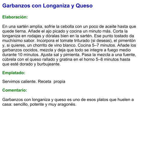 Garbanzos con Longaniza y Queso  Elaboración:  En una sartén amplia, sofríe la cebolla con un poco de aceite hasta que quede tierna. Añade el ajo picado y cocina un minuto más. Corta la longaniza en rodajas y dóralas bien en la sartén. Ese punto tostado da muchísimo sabor. Incorpora el tomate triturado (si deseas), el pimentón y, si quieres, un chorrito de vino blanco. Cocina 5–7 minutos. Añade los garbanzos cocidos, mezcla y deja que todo se integre a fuego medio durante 10 minutos. Ajusta sal y pimienta. Pasa la mezcla a una fuente, cúbrela con el queso rallado y gratina en el horno 5–8 minutos hasta que esté dorado y burbujeante. Emplatado: Servimos caliente. Receta  propia Comentario:  Garbanzos con longaniza y queso es uno de esos platos que huelen a casa: sencillo, potente y muy aragonés.