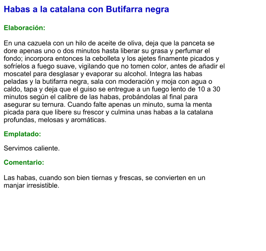 Habas a la catalana con Butifarra negra  Elaboración:  En una cazuela con un hilo de aceite de oliva, deja que la panceta se dore apenas uno o dos minutos hasta liberar su grasa y perfumar el fondo; incorpora entonces la cebolleta y los ajetes finamente picados y sofríelos a fuego suave, vigilando que no tomen color, antes de añadir el moscatel para desglasar y evaporar su alcohol. Integra las habas peladas y la butifarra negra, sala con moderación y moja con agua o caldo, tapa y deja que el guiso se entregue a un fuego lento de 10 a 30 minutos según el calibre de las habas, probándolas al final para asegurar su ternura. Cuando falte apenas un minuto, suma la menta picada para que libere su frescor y culmina unas habas a la catalana profundas, melosas y aromáticas. Emplatado: Servimos caliente.  Comentario:  Las habas, cuando son bien tiernas y frescas, se convierten en un manjar irresistible.