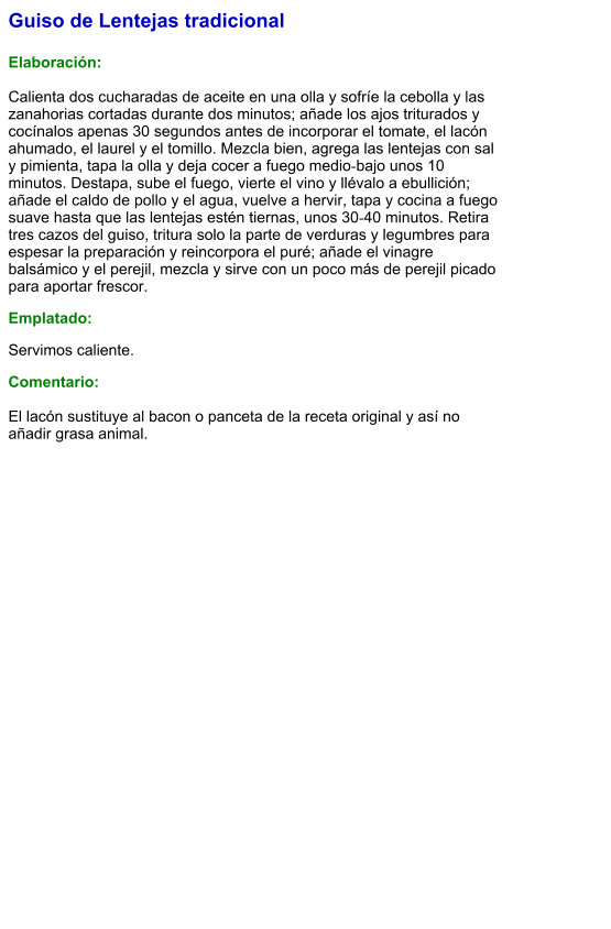 Guiso de Lentejas tradicional  Elaboración:  Calienta dos cucharadas de aceite en una olla y sofríe la cebolla y las zanahorias cortadas durante dos minutos; añade los ajos triturados y cocínalos apenas 30 segundos antes de incorporar el tomate, el lacón ahumado, el laurel y el tomillo. Mezcla bien, agrega las lentejas con sal y pimienta, tapa la olla y deja cocer a fuego medio‑bajo unos 10 minutos. Destapa, sube el fuego, vierte el vino y llévalo a ebullición; añade el caldo de pollo y el agua, vuelve a hervir, tapa y cocina a fuego suave hasta que las lentejas estén tiernas, unos 30‑40 minutos. Retira tres cazos del guiso, tritura solo la parte de verduras y legumbres para espesar la preparación y reincorpora el puré; añade el vinagre balsámico y el perejil, mezcla y sirve con un poco más de perejil picado para aportar frescor. Emplatado: Servimos caliente.  Comentario:  El lacón sustituye al bacon o panceta de la receta original y así no añadir grasa animal.