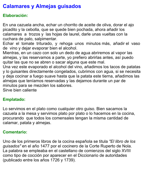 Calamares y Almejas guisados  Elaboración:  En una cazuela ancha, echar un chorrito de aceite de oliva, dorar el ajo picadito y la cebolla, que se quede bien pochada, ahora añadir los calamares  a  trozos y  las hojas de laurel, darle unas vueltas con la cuchara de palo, salpimentar.  Echar  el  tomate  triturado,  y  rehoga  unos  minutos más,  añadir el  vaso de  vino y dejar evaporar bien el alcohol.  Mientras, en un cazo con solo un dedo de agua abriremos al vapor las almejas, y las reservamos a parte, yo prefiero abrirlas antes, así puedo quitar las que no se abren o sacar alguna que este mal.  Una vez este evaporado el alcohol del vino, añadimos los tacos de patatas y lo guisantes directamente congelados, cubrimos con agua, si se necesita y deja cocinar a fuego suave hasta que la patata este tierna, añadimos las almejas que teníamos reservadas y las dejamos durante un par de minutos para se mezclen los sabores.  Sirve bien caliente  Emplatado:  Lo servimos en el plato como cualquier otro guiso. Bien sacamos la cazuela a la mesa y servimos plato por plato o lo hacemos en la cocina,  procurando  que todos los comensales tengan la misma cantidad de calamar, patata y almejas.  Comentario:  Uno de los primeros libros de la cocina española se titula "El libro de los guisados" en el año 1477 por el cocinero de la Corte Ruperto de Nola. La palabra se empleaba en el castellano de comienzos del siglo XVIII como tipo de cocción por aparecer en el Diccionario de autoridades (publicado entre los años 1726 y 1739).