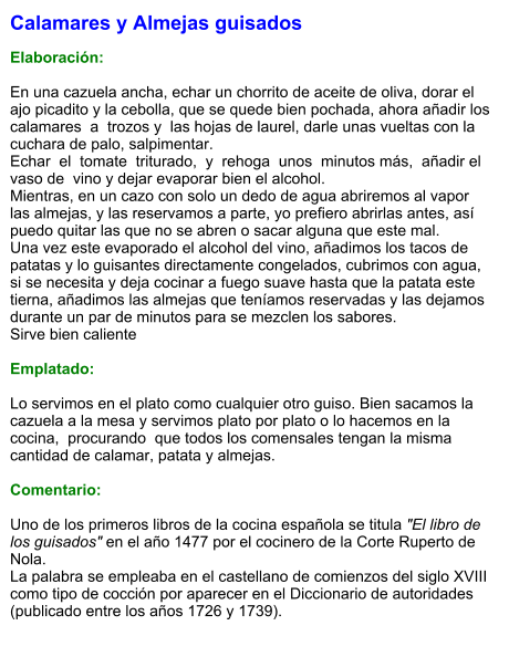 Calamares y Almejas guisados  Elaboración:  En una cazuela ancha, echar un chorrito de aceite de oliva, dorar el ajo picadito y la cebolla, que se quede bien pochada, ahora añadir los calamares  a  trozos y  las hojas de laurel, darle unas vueltas con la cuchara de palo, salpimentar.  Echar  el  tomate  triturado,  y  rehoga  unos  minutos más,  añadir el  vaso de  vino y dejar evaporar bien el alcohol.  Mientras, en un cazo con solo un dedo de agua abriremos al vapor las almejas, y las reservamos a parte, yo prefiero abrirlas antes, así puedo quitar las que no se abren o sacar alguna que este mal.  Una vez este evaporado el alcohol del vino, añadimos los tacos de patatas y lo guisantes directamente congelados, cubrimos con agua, si se necesita y deja cocinar a fuego suave hasta que la patata este tierna, añadimos las almejas que teníamos reservadas y las dejamos durante un par de minutos para se mezclen los sabores.  Sirve bien caliente  Emplatado:  Lo servimos en el plato como cualquier otro guiso. Bien sacamos la cazuela a la mesa y servimos plato por plato o lo hacemos en la cocina,  procurando  que todos los comensales tengan la misma cantidad de calamar, patata y almejas.  Comentario:  Uno de los primeros libros de la cocina española se titula "El libro de los guisados" en el año 1477 por el cocinero de la Corte Ruperto de Nola. La palabra se empleaba en el castellano de comienzos del siglo XVIII como tipo de cocción por aparecer en el Diccionario de autoridades (publicado entre los años 1726 y 1739).