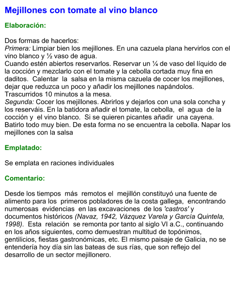 Mejillones con tomate al vino blanco  Elaboración:  Dos formas de hacerlos: Primera: Limpiar bien los mejillones. En una cazuela plana hervirlos con el vino blanco y ½ vaso de agua. Cuando estén abiertos reservarlos. Reservar un ¼ de vaso del líquido de la cocción y mezclarlo con el tomate y la cebolla cortada muy fina en daditos.  Calentar  la  salsa en la misma cazuela de cocer los mejillones, dejar que reduzca un poco y añadir los mejillones napándolos. Trascurridos 10 minutos a la mesa. Segunda: Cocer los mejillones. Abrirlos y dejarlos con una sola concha y los reserváis. En la batidora añadir el tomate, la cebolla,  el  agua  de la cocción y  el vino blanco.  Si se quieren picantes añadir  una cayena.  Batirlo todo muy bien. De esta forma no se encuentra la cebolla. Napar los mejillones con la salsa   Emplatado:  Se emplata en raciones individuales  Comentario:  Desde los tiempos  más  remotos el  mejillón constituyó una fuente de alimento para los  primeros pobladores de la costa gallega,  encontrando  numerosas  evidencias  en las excavaciones  de los 'castros' y documentos históricos (Navaz, 1942, Vázquez Varela y García Quintela, 1998).  Esta  relación  se remonta por tanto al siglo VI a.C., continuando en los años siguientes, como demuestran multitud de topónimos, gentilicios, fiestas gastronómicas, etc. El mismo paisaje de Galicia, no se entendería hoy día sin las bateas de sus rías, que son reflejo del desarrollo de un sector mejillonero.