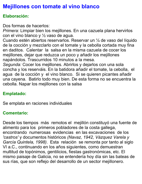 Mejillones con tomate al vino blanco  Elaboración:  Dos formas de hacerlos: Primera: Limpiar bien los mejillones. En una cazuela plana hervirlos con el vino blanco y ½ vaso de agua. Cuando estén abiertos reservarlos. Reservar un ¼ de vaso del líquido de la cocción y mezclarlo con el tomate y la cebolla cortada muy fina en daditos.  Calentar  la  salsa en la misma cazuela de cocer los mejillones, dejar que reduzca un poco y añadir los mejillones napándolos. Trascurridos 10 minutos a la mesa. Segunda: Cocer los mejillones. Abrirlos y dejarlos con una sola concha y los reserváis. En la batidora añadir el tomate, la cebolla,  el  agua  de la cocción y  el vino blanco.  Si se quieren picantes añadir  una cayena.  Batirlo todo muy bien. De esta forma no se encuentra la cebolla. Napar los mejillones con la salsa   Emplatado:  Se emplata en raciones individuales  Comentario:  Desde los tiempos  más  remotos el  mejillón constituyó una fuente de alimento para los  primeros pobladores de la costa gallega,  encontrando  numerosas  evidencias  en las excavaciones  de los 'castros' y documentos históricos (Navaz, 1942, Vázquez Varela y García Quintela, 1998).  Esta  relación  se remonta por tanto al siglo VI a.C., continuando en los años siguientes, como demuestran multitud de topónimos, gentilicios, fiestas gastronómicas, etc. El mismo paisaje de Galicia, no se entendería hoy día sin las bateas de sus rías, que son reflejo del desarrollo de un sector mejillonero.