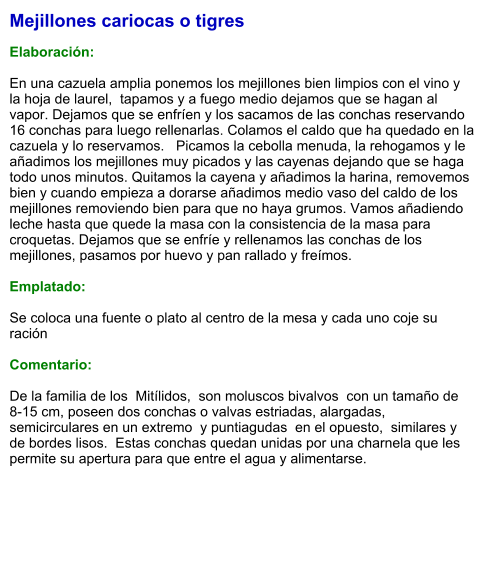 Mejillones cariocas o tigres  Elaboración:  En una cazuela amplia ponemos los mejillones bien limpios con el vino y la hoja de laurel,  tapamos y a fuego medio dejamos que se hagan al vapor. Dejamos que se enfríen y los sacamos de las conchas reservando 16 conchas para luego rellenarlas. Colamos el caldo que ha quedado en la cazuela y lo reservamos.   Picamos la cebolla menuda, la rehogamos y le añadimos los mejillones muy picados y las cayenas dejando que se haga todo unos minutos. Quitamos la cayena y añadimos la harina, removemos bien y cuando empieza a dorarse añadimos medio vaso del caldo de los mejillones removiendo bien para que no haya grumos. Vamos añadiendo leche hasta que quede la masa con la consistencia de la masa para croquetas. Dejamos que se enfríe y rellenamos las conchas de los mejillones, pasamos por huevo y pan rallado y freímos.  Emplatado:  Se coloca una fuente o plato al centro de la mesa y cada uno coje su ración  Comentario:  De la familia de los  Mitílidos,  son moluscos bivalvos  con un tamaño de 8-15 cm, poseen dos conchas o valvas estriadas, alargadas, semicirculares en un extremo  y puntiagudas  en el opuesto,  similares y  de bordes lisos.  Estas conchas quedan unidas por una charnela que les permite su apertura para que entre el agua y alimentarse.