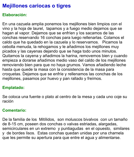 Mejillones cariocas o tigres  Elaboración:  En una cazuela amplia ponemos los mejillones bien limpios con el vino y la hoja de laurel,  tapamos y a fuego medio dejamos que se hagan al vapor. Dejamos que se enfríen y los sacamos de las conchas reservando 16 conchas para luego rellenarlas. Colamos el caldo que ha quedado en la cazuela y lo reservamos.   Picamos la cebolla menuda, la rehogamos y le añadimos los mejillones muy picados y las cayenas dejando que se haga todo unos minutos. Quitamos la cayena y añadimos la harina, removemos bien y cuando empieza a dorarse añadimos medio vaso del caldo de los mejillones removiendo bien para que no haya grumos. Vamos añadiendo leche hasta que quede la masa con la consistencia de la masa para croquetas. Dejamos que se enfríe y rellenamos las conchas de los mejillones, pasamos por huevo y pan rallado y freímos.  Emplatado:  Se coloca una fuente o plato al centro de la mesa y cada uno coje su ración  Comentario:  De la familia de los  Mitílidos,  son moluscos bivalvos  con un tamaño de 8-15 cm, poseen dos conchas o valvas estriadas, alargadas, semicirculares en un extremo  y puntiagudas  en el opuesto,  similares y  de bordes lisos.  Estas conchas quedan unidas por una charnela que les permite su apertura para que entre el agua y alimentarse.