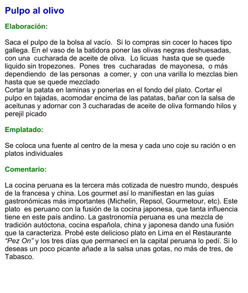 Pulpo al olivo  Elaboración:  Saca el pulpo de la bolsa al vacío.  Si lo compras sin cocer lo haces tipo gallega. En el vaso de la batidora poner las olivas negras deshuesadas,  con una  cucharada de aceite de oliva.  Lo licuas  hasta que se quede liquido sin tropezones.  Pones  tres  cucharadas  de mayonesa,  o más dependiendo  de las personas  a comer, y  con una varilla lo mezclas bien hasta que se quede mezclado  Cortar la patata en laminas y ponerlas en el fondo del plato. Cortar el pulpo en tajadas, acomodar encima de las patatas, bañar con la salsa de aceitunas y adornar con 3 cucharadas de aceite de oliva formando hilos y perejil picado  Emplatado:  Se coloca una fuente al centro de la mesa y cada uno coje su ración o en platos individuales  Comentario:  La cocina peruana es la tercera más cotizada de nuestro mundo, después de la francesa y china. Los gourmet así lo manifiestan en las guias gastronómicas más importantes (Michelin, Repsol, Gourmetour, etc). Este plato  es peruano con la fusión de la cocina japonesa, que tanta influencia tiene en este país andino. La gastronomía peruana es una mezcla de tradición autóctona, cocina española, china y japonesa dando una fusión que la caracteriza. Probé este delicioso plato en Lima en el Restaurante “Pez On” y los tres días que permanecí en la capital peruana lo pedí. Si lo deseas un poco picante añade a la salsa unas gotas, no más de tres, de Tabasco.