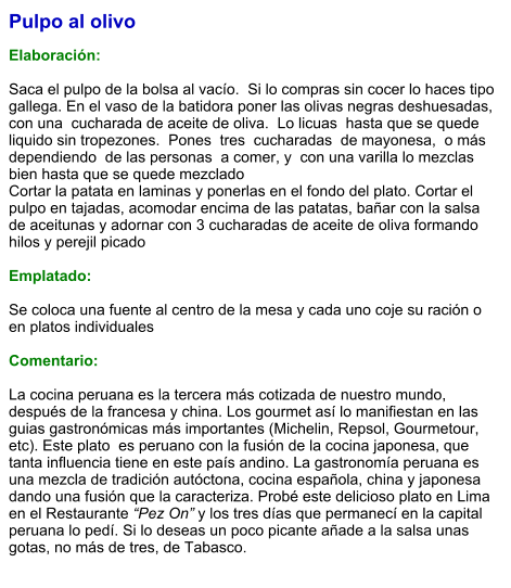 Pulpo al olivo  Elaboración:  Saca el pulpo de la bolsa al vacío.  Si lo compras sin cocer lo haces tipo gallega. En el vaso de la batidora poner las olivas negras deshuesadas,  con una  cucharada de aceite de oliva.  Lo licuas  hasta que se quede liquido sin tropezones.  Pones  tres  cucharadas  de mayonesa,  o más dependiendo  de las personas  a comer, y  con una varilla lo mezclas bien hasta que se quede mezclado  Cortar la patata en laminas y ponerlas en el fondo del plato. Cortar el pulpo en tajadas, acomodar encima de las patatas, bañar con la salsa de aceitunas y adornar con 3 cucharadas de aceite de oliva formando hilos y perejil picado  Emplatado:  Se coloca una fuente al centro de la mesa y cada uno coje su ración o en platos individuales  Comentario:  La cocina peruana es la tercera más cotizada de nuestro mundo, después de la francesa y china. Los gourmet así lo manifiestan en las guias gastronómicas más importantes (Michelin, Repsol, Gourmetour, etc). Este plato  es peruano con la fusión de la cocina japonesa, que tanta influencia tiene en este país andino. La gastronomía peruana es una mezcla de tradición autóctona, cocina española, china y japonesa dando una fusión que la caracteriza. Probé este delicioso plato en Lima en el Restaurante “Pez On” y los tres días que permanecí en la capital peruana lo pedí. Si lo deseas un poco picante añade a la salsa unas gotas, no más de tres, de Tabasco.