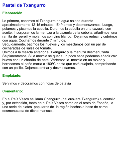 Pastel de Txangurro  Elaboración:  Lo primero, cocemos el Txangurro en agua salada durante aproximadamente 12-15 minutos.  Enfriamos y desmenuzamos. Luego, pelamos y picamos la cebolla. Doramos la cebolla en una cazuela con aceite. Incorporamos la merluza a la cazuela de la cebolla, añadimos  una ramita de  perejil y mojamos con vino blanco.  Dejamos reducir y cubrimos con agua. Cocinamos durante 7 minutos. Seguidamente, batimos los huevos y los mezclamos con un par de cucharadas de salsa de tomate. Unimos a la mezcla anterior el Txangurro y la merluza desmenuzada. Salpimentamos. Si la mezcla se queda un poco seca podemos añadir otro huevo con un chorrito de nata. Vertemos la  mezcla en un molde y horneamos al baño maría a 180ºC hasta que esté cuajado, comprobando con un palillo. Dejamos enfriar y desmoldamos.  Emplatado:  Servimos y decoramos con hojas de batavia  Comentario:  En el País Vasco se llama Changurro (del euskera Txangurro) al centollo y, por extensión, tanto en el País Vasco como en el resto de España,  a una serie de platos  populares de  la región hechos a base de carne desmenuzada de dicho marisco..