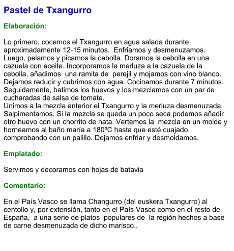Pastel de Txangurro  Elaboración:  Lo primero, cocemos el Txangurro en agua salada durante aproximadamente 12-15 minutos.  Enfriamos y desmenuzamos. Luego, pelamos y picamos la cebolla. Doramos la cebolla en una cazuela con aceite. Incorporamos la merluza a la cazuela de la cebolla, añadimos  una ramita de  perejil y mojamos con vino blanco.  Dejamos reducir y cubrimos con agua. Cocinamos durante 7 minutos. Seguidamente, batimos los huevos y los mezclamos con un par de cucharadas de salsa de tomate. Unimos a la mezcla anterior el Txangurro y la merluza desmenuzada. Salpimentamos. Si la mezcla se queda un poco seca podemos añadir otro huevo con un chorrito de nata. Vertemos la  mezcla en un molde y horneamos al baño maría a 180ºC hasta que esté cuajado, comprobando con un palillo. Dejamos enfriar y desmoldamos.  Emplatado:  Servimos y decoramos con hojas de batavia  Comentario:  En el País Vasco se llama Changurro (del euskera Txangurro) al centollo y, por extensión, tanto en el País Vasco como en el resto de España,  a una serie de platos  populares de  la región hechos a base de carne desmenuzada de dicho marisco..