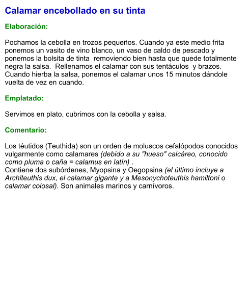 Calamar encebollado en su tinta  Elaboración:  Pochamos la cebolla en trozos pequeños. Cuando ya este medio frita ponemos un vasito de vino blanco, un vaso de caldo de pescado y ponemos la bolsita de tinta  removiendo bien hasta que quede totalmente negra la salsa.  Rellenamos el calamar con sus tentáculos  y brazos.  Cuando hierba la salsa, ponemos el calamar unos 15 minutos dándole vuelta de vez en cuando.   Emplatado:  Servimos en plato, cubrimos con la cebolla y salsa.   Comentario:  Los téutidos (Teuthida) son un orden de moluscos cefalópodos conocidos vulgarmente como calamares (debido a su "hueso" calcáreo, conocido como pluma o caña = calamus en latín) .  Contiene dos subórdenes, Myopsina y Oegopsina (el último incluye a Architeuthis dux, el calamar gigante y a Mesonychoteuthis hamiltoni o calamar colosal). Son animales marinos y carnívoros.