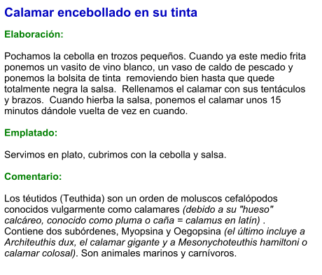 Calamar encebollado en su tinta  Elaboración:  Pochamos la cebolla en trozos pequeños. Cuando ya este medio frita ponemos un vasito de vino blanco, un vaso de caldo de pescado y ponemos la bolsita de tinta  removiendo bien hasta que quede totalmente negra la salsa.  Rellenamos el calamar con sus tentáculos  y brazos.  Cuando hierba la salsa, ponemos el calamar unos 15 minutos dándole vuelta de vez en cuando.   Emplatado:  Servimos en plato, cubrimos con la cebolla y salsa.   Comentario:  Los téutidos (Teuthida) son un orden de moluscos cefalópodos conocidos vulgarmente como calamares (debido a su "hueso" calcáreo, conocido como pluma o caña = calamus en latín) .  Contiene dos subórdenes, Myopsina y Oegopsina (el último incluye a Architeuthis dux, el calamar gigante y a Mesonychoteuthis hamiltoni o calamar colosal). Son animales marinos y carnívoros.