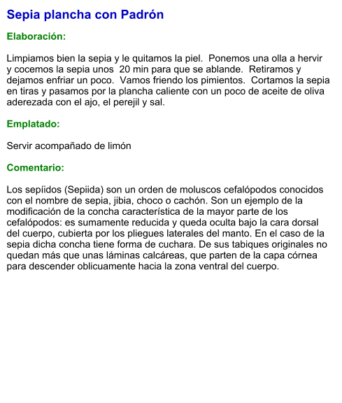 Sepia plancha con Padrón  Elaboración:  Limpiamos bien la sepia y le quitamos la piel.  Ponemos una olla a hervir  y cocemos la sepia unos  20 min para que se ablande.  Retiramos y dejamos enfriar un poco.  Vamos friendo los pimientos.  Cortamos la sepia en tiras y pasamos por la plancha caliente con un poco de aceite de oliva aderezada con el ajo, el perejil y sal.  Emplatado:  Servir acompañado de limón  Comentario:  Los sepíidos (Sepiida) son un orden de moluscos cefalópodos conocidos con el nombre de sepia, jibia, choco o cachón. Son un ejemplo de la modificación de la concha característica de la mayor parte de los cefalópodos: es sumamente reducida y queda oculta bajo la cara dorsal del cuerpo, cubierta por los pliegues laterales del manto. En el caso de la sepia dicha concha tiene forma de cuchara. De sus tabiques originales no quedan más que unas láminas calcáreas, que parten de la capa córnea para descender oblicuamente hacia la zona ventral del cuerpo.