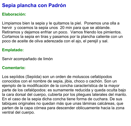 Sepia plancha con Padrón  Elaboración:  Limpiamos bien la sepia y le quitamos la piel.  Ponemos una olla a hervir  y cocemos la sepia unos  20 min para que se ablande.  Retiramos y dejamos enfriar un poco.  Vamos friendo los pimientos.  Cortamos la sepia en tiras y pasamos por la plancha caliente con un poco de aceite de oliva aderezada con el ajo, el perejil y sal.  Emplatado:  Servir acompañado de limón  Comentario:  Los sepíidos (Sepiida) son un orden de moluscos cefalópodos conocidos con el nombre de sepia, jibia, choco o cachón. Son un ejemplo de la modificación de la concha característica de la mayor parte de los cefalópodos: es sumamente reducida y queda oculta bajo la cara dorsal del cuerpo, cubierta por los pliegues laterales del manto. En el caso de la sepia dicha concha tiene forma de cuchara. De sus tabiques originales no quedan más que unas láminas calcáreas, que parten de la capa córnea para descender oblicuamente hacia la zona ventral del cuerpo.