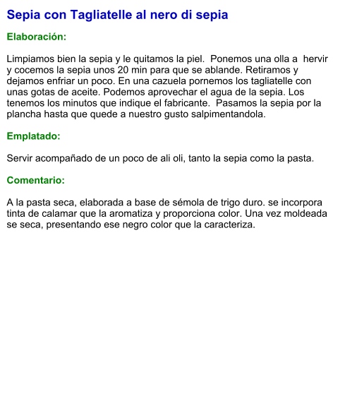 Sepia con Tagliatelle al nero di sepia  Elaboración:  Limpiamos bien la sepia y le quitamos la piel.  Ponemos una olla a  hervir y cocemos la sepia unos 20 min para que se ablande. Retiramos y dejamos enfriar un poco. En una cazuela pornemos los tagliatelle con unas gotas de aceite. Podemos aprovechar el agua de la sepia. Los tenemos los minutos que indique el fabricante.  Pasamos la sepia por la plancha hasta que quede a nuestro gusto salpimentandola.   Emplatado:  Servir acompañado de un poco de ali oli, tanto la sepia como la pasta.  Comentario:  A la pasta seca, elaborada a base de sémola de trigo duro. se incorpora tinta de calamar que la aromatiza y proporciona color. Una vez moldeada se seca, presentando ese negro color que la caracteriza.