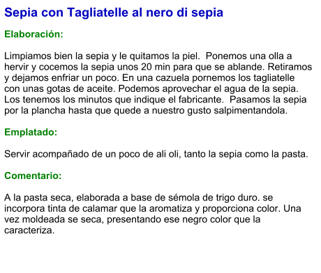 Sepia con Tagliatelle al nero di sepia  Elaboración:  Limpiamos bien la sepia y le quitamos la piel.  Ponemos una olla a  hervir y cocemos la sepia unos 20 min para que se ablande. Retiramos y dejamos enfriar un poco. En una cazuela pornemos los tagliatelle con unas gotas de aceite. Podemos aprovechar el agua de la sepia. Los tenemos los minutos que indique el fabricante.  Pasamos la sepia por la plancha hasta que quede a nuestro gusto salpimentandola.   Emplatado:  Servir acompañado de un poco de ali oli, tanto la sepia como la pasta.  Comentario:  A la pasta seca, elaborada a base de sémola de trigo duro. se incorpora tinta de calamar que la aromatiza y proporciona color. Una vez moldeada se seca, presentando ese negro color que la caracteriza.
