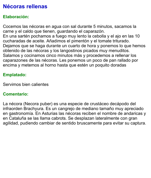 Nécoras rellenas  Elaboración:  Cocemos las nécoras en agua con sal durante 5 minutos, sacamos la carne y el caldo que tienen, guardando el caparazón. En una sartén pochamos a fuego muy lento la cebolla y el ajo en las 10 cucharadas de aceite. Añadimos el pimentón y el tomate triturado. Dejamos que se haga durante un cuarto de hora y ponemos lo que hemos obtenido de las nécoras y los langostinos picados muy menuditos. Salamos y cocinamos cinco minutos más y procedemos a rellenar los caparazones de las nécoras. Les ponemos un poco de pan rallado por encima y metemos al horno hasta que estén un poquito doradas  Emplatado:  Servimos bien calientes  Comentario:  La nécora (Necora puber) es una especie de crustáceo decápodo del infraorden Brachyura. Es un cangrejo de mediano tamaño muy apreciado en gastronomía. En Asturias las nécoras reciben el nombre de andaricas y en Cataluña se las llama cabrots. Se desplazan lateralmente con gran agilidad, pudiendo cambiar de sentido bruscamente para evitar su captura.