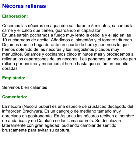 Nécoras rellenas  Elaboración:  Cocemos las nécoras en agua con sal durante 5 minutos, sacamos la carne y el caldo que tienen, guardando el caparazón. En una sartén pochamos a fuego muy lento la cebolla y el ajo en las 10 cucharadas de aceite. Añadimos el pimentón y el tomate triturado. Dejamos que se haga durante un cuarto de hora y ponemos lo que hemos obtenido de las nécoras y los langostinos picados muy menuditos. Salamos y cocinamos cinco minutos más y procedemos a rellenar los caparazones de las nécoras. Les ponemos un poco de pan rallado por encima y metemos al horno hasta que estén un poquito doradas  Emplatado:  Servimos bien calientes  Comentario:  La nécora (Necora puber) es una especie de crustáceo decápodo del infraorden Brachyura. Es un cangrejo de mediano tamaño muy apreciado en gastronomía. En Asturias las nécoras reciben el nombre de andaricas y en Cataluña se las llama cabrots. Se desplazan lateralmente con gran agilidad, pudiendo cambiar de sentido bruscamente para evitar su captura.