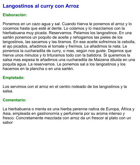 Langostinos al curry con Arroz  Elaboración:  Ponemos en un cazo agua y sal. Cuando hierva le ponemos el arroz y lo cocemos hasta que esté al dente. Lo colamos y lo mezclamos con la hierbabuena muy picada. Reservamos. Pelamos los langostinos. En una sartén ponemos un poquito de aceite y rehogamos las pieles de los langostinos, las sacamos y las tiramos. En ese aceite sofreímos la cebolla, el ajo picados, añadimos el tomate y freímos. Le añadimos la nata. Le ponemos la cucharadita de curry, o mas, según nos guste. Dejamos que hierva unos minutos y lo trituramos todo con la batidora. Si queremos la salsa mas espesa le añadimos una cucharadita de Maizena diluida en una poquita agua. La reservamos. Le ponemos sal a los langostinos y los hacemos en la plancha o en una sartén.  Emplatado:  Los servimos con el arroz en el centro rodeado de los langostinos y la salsa.  Comentario:  La hierbabuena o menta es una hierba perenne nativa de Europa, África y Asia, empleada en gastronomía y perfumería por su aroma intenso y fresco. Concretamente mezclada con arroz da un frescor al plato con un sabor