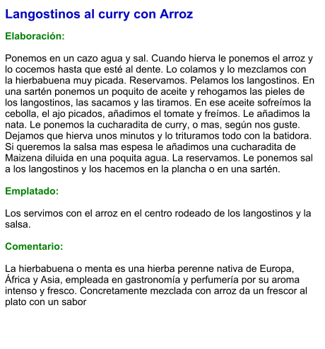 Langostinos al curry con Arroz  Elaboración:  Ponemos en un cazo agua y sal. Cuando hierva le ponemos el arroz y lo cocemos hasta que esté al dente. Lo colamos y lo mezclamos con la hierbabuena muy picada. Reservamos. Pelamos los langostinos. En una sartén ponemos un poquito de aceite y rehogamos las pieles de los langostinos, las sacamos y las tiramos. En ese aceite sofreímos la cebolla, el ajo picados, añadimos el tomate y freímos. Le añadimos la nata. Le ponemos la cucharadita de curry, o mas, según nos guste. Dejamos que hierva unos minutos y lo trituramos todo con la batidora. Si queremos la salsa mas espesa le añadimos una cucharadita de Maizena diluida en una poquita agua. La reservamos. Le ponemos sal a los langostinos y los hacemos en la plancha o en una sartén.  Emplatado:  Los servimos con el arroz en el centro rodeado de los langostinos y la salsa.  Comentario:  La hierbabuena o menta es una hierba perenne nativa de Europa, África y Asia, empleada en gastronomía y perfumería por su aroma intenso y fresco. Concretamente mezclada con arroz da un frescor al plato con un sabor