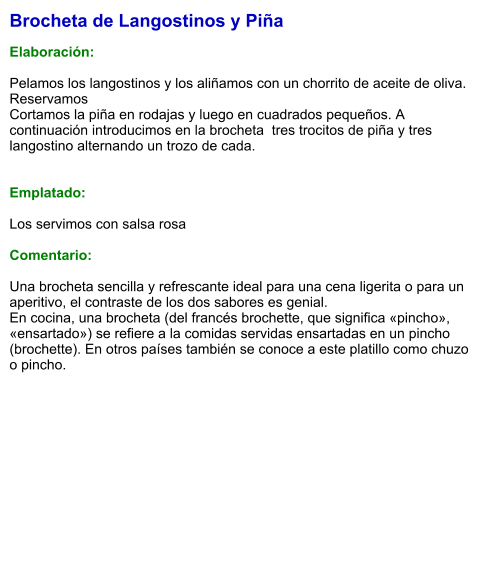 Brocheta de Langostinos y Piña  Elaboración:  Pelamos los langostinos y los aliñamos con un chorrito de aceite de oliva. Reservamos Cortamos la piña en rodajas y luego en cuadrados pequeños. A continuación introducimos en la brocheta  tres trocitos de piña y tres langostino alternando un trozo de cada.   Emplatado:  Los servimos con salsa rosa  Comentario:  Una brocheta sencilla y refrescante ideal para una cena ligerita o para un aperitivo, el contraste de los dos sabores es genial. En cocina, una brocheta (del francés brochette, que significa «pincho», «ensartado») se refiere a la comidas servidas ensartadas en un pincho (brochette). En otros países también se conoce a este platillo como chuzo o pincho.