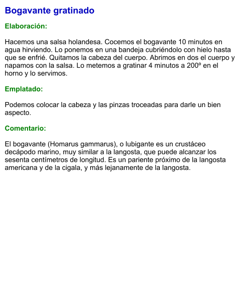Bogavante gratinado  Elaboración:  Hacemos una salsa holandesa. Cocemos el bogavante 10 minutos en agua hirviendo. Lo ponemos en una bandeja cubriéndolo con hielo hasta que se enfrié. Quitamos la cabeza del cuerpo. Abrimos en dos el cuerpo y napamos con la salsa. Lo metemos a gratinar 4 minutos a 200º en el horno y lo servimos.  Emplatado:  Podemos colocar la cabeza y las pinzas troceadas para darle un bien aspecto.  Comentario:  El bogavante (Homarus gammarus), o lubigante es un crustáceo decápodo marino, muy similar a la langosta, que puede alcanzar los sesenta centímetros de longitud. Es un pariente próximo de la langosta americana y de la cigala, y más lejanamente de la langosta.