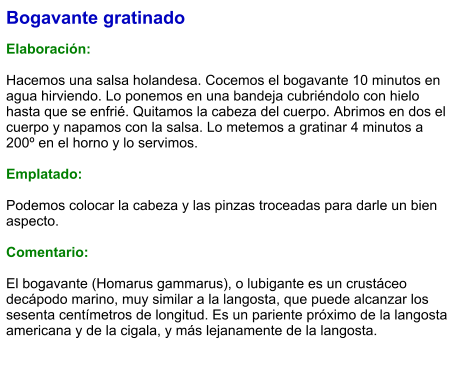 Bogavante gratinado  Elaboración:  Hacemos una salsa holandesa. Cocemos el bogavante 10 minutos en agua hirviendo. Lo ponemos en una bandeja cubriéndolo con hielo hasta que se enfrié. Quitamos la cabeza del cuerpo. Abrimos en dos el cuerpo y napamos con la salsa. Lo metemos a gratinar 4 minutos a 200º en el horno y lo servimos.  Emplatado:  Podemos colocar la cabeza y las pinzas troceadas para darle un bien aspecto.  Comentario:  El bogavante (Homarus gammarus), o lubigante es un crustáceo decápodo marino, muy similar a la langosta, que puede alcanzar los sesenta centímetros de longitud. Es un pariente próximo de la langosta americana y de la cigala, y más lejanamente de la langosta.