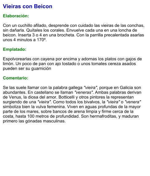 Vieiras con Beicon  Elaboración:  Con un cuchillo afilado, desprende con cuidado las vieiras de las conchas, sin dañarla. Quítales los corales. Envuelve cada una en una loncha de beicon. Inserta 3 o 4 en una brocheta. Con la parrilla precalentada asarlas unos 4 minutos a 170º.  Emplatado:  Espolvorearlas con cayena por encima y adornas los platos con gajos de limón. Un poco de pan con ajo tostado o unos tomates cereza asados pueden ser su guarnición  Comentario:  Se las suele llamar con la palabra gallega "vieira", porque en Galicia son abundantes. En castellano se llaman "veneras". Ambas palabras derivan de Venus, la diosa del amor. Botticelli y otros pintores la representan surgiendo de una "vieira". Como todos los bivalvos, la "vieira" o "venera" simboliza bien la vulva femenina. Viven en aguas profundas de la mayor parte de los mares, sobre bancos de arena limpia y firme cerca de la costa, hasta 100 metros de profundidad. Son hermafroditas, y maduran primero las gónadas masculinas.