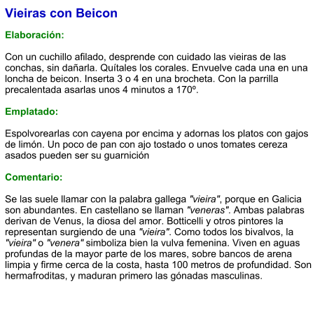 Vieiras con Beicon  Elaboración:  Con un cuchillo afilado, desprende con cuidado las vieiras de las conchas, sin dañarla. Quítales los corales. Envuelve cada una en una loncha de beicon. Inserta 3 o 4 en una brocheta. Con la parrilla precalentada asarlas unos 4 minutos a 170º.  Emplatado:  Espolvorearlas con cayena por encima y adornas los platos con gajos de limón. Un poco de pan con ajo tostado o unos tomates cereza asados pueden ser su guarnición  Comentario:  Se las suele llamar con la palabra gallega "vieira", porque en Galicia son abundantes. En castellano se llaman "veneras". Ambas palabras derivan de Venus, la diosa del amor. Botticelli y otros pintores la representan surgiendo de una "vieira". Como todos los bivalvos, la "vieira" o "venera" simboliza bien la vulva femenina. Viven en aguas profundas de la mayor parte de los mares, sobre bancos de arena limpia y firme cerca de la costa, hasta 100 metros de profundidad. Son hermafroditas, y maduran primero las gónadas masculinas.