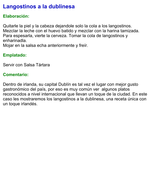 Langostinos a la dublinesa  Elaboración:  Quitarle la piel y la cabeza dejandole solo la cola a los langostinos. Mezclar la leche con el huevo batido y mezclar con la harina tamizada. Para espesarla, vierte la cerveza. Tomar la cola de langostinos y enharinadla. Mojar en la salsa echa anteriormente y freír.  Emplatado:  Servir con Salsa Tártara  Comentario:  Dentro de irlanda, su capital Dublín es tal vez el lugar con mejor gusto gastronómico del país, por eso es muy común ver  algunos platos reconocidos a nivel internacional que llevan un toque de la ciudad. En este caso les mostraremos los langostinos a la dublinesa, una receta única con un toque irlandés.