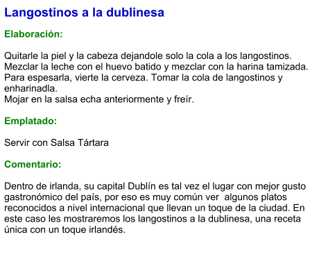 Langostinos a la dublinesa  Elaboración:  Quitarle la piel y la cabeza dejandole solo la cola a los langostinos. Mezclar la leche con el huevo batido y mezclar con la harina tamizada. Para espesarla, vierte la cerveza. Tomar la cola de langostinos y enharinadla. Mojar en la salsa echa anteriormente y freír.  Emplatado:  Servir con Salsa Tártara  Comentario:  Dentro de irlanda, su capital Dublín es tal vez el lugar con mejor gusto gastronómico del país, por eso es muy común ver  algunos platos reconocidos a nivel internacional que llevan un toque de la ciudad. En este caso les mostraremos los langostinos a la dublinesa, una receta única con un toque irlandés.