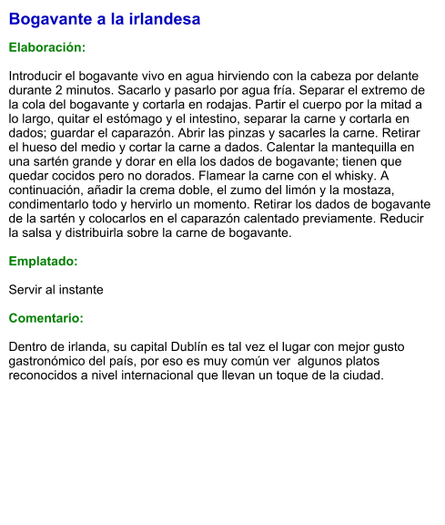 Bogavante a la irlandesa  Elaboración:  Introducir el bogavante vivo en agua hirviendo con la cabeza por delante durante 2 minutos. Sacarlo y pasarlo por agua fría. Separar el extremo de la cola del bogavante y cortarla en rodajas. Partir el cuerpo por la mitad a lo largo, quitar el estómago y el intestino, separar la carne y cortarla en dados; guardar el caparazón. Abrir las pinzas y sacarles la carne. Retirar el hueso del medio y cortar la carne a dados. Calentar la mantequilla en una sartén grande y dorar en ella los dados de bogavante; tienen que quedar cocidos pero no dorados. Flamear la carne con el whisky. A continuación, añadir la crema doble, el zumo del limón y la mostaza, condimentarlo todo y hervirlo un momento. Retirar los dados de bogavante de la sartén y colocarlos en el caparazón calentado previamente. Reducir la salsa y distribuirla sobre la carne de bogavante.   Emplatado:  Servir al instante  Comentario:  Dentro de irlanda, su capital Dublín es tal vez el lugar con mejor gusto gastronómico del país, por eso es muy común ver  algunos platos reconocidos a nivel internacional que llevan un toque de la ciudad.