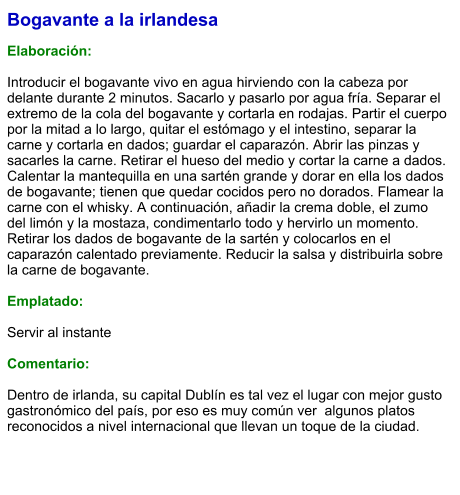 Bogavante a la irlandesa  Elaboración:  Introducir el bogavante vivo en agua hirviendo con la cabeza por delante durante 2 minutos. Sacarlo y pasarlo por agua fría. Separar el extremo de la cola del bogavante y cortarla en rodajas. Partir el cuerpo por la mitad a lo largo, quitar el estómago y el intestino, separar la carne y cortarla en dados; guardar el caparazón. Abrir las pinzas y sacarles la carne. Retirar el hueso del medio y cortar la carne a dados. Calentar la mantequilla en una sartén grande y dorar en ella los dados de bogavante; tienen que quedar cocidos pero no dorados. Flamear la carne con el whisky. A continuación, añadir la crema doble, el zumo del limón y la mostaza, condimentarlo todo y hervirlo un momento. Retirar los dados de bogavante de la sartén y colocarlos en el caparazón calentado previamente. Reducir la salsa y distribuirla sobre la carne de bogavante.   Emplatado:  Servir al instante  Comentario:  Dentro de irlanda, su capital Dublín es tal vez el lugar con mejor gusto gastronómico del país, por eso es muy común ver  algunos platos reconocidos a nivel internacional que llevan un toque de la ciudad.
