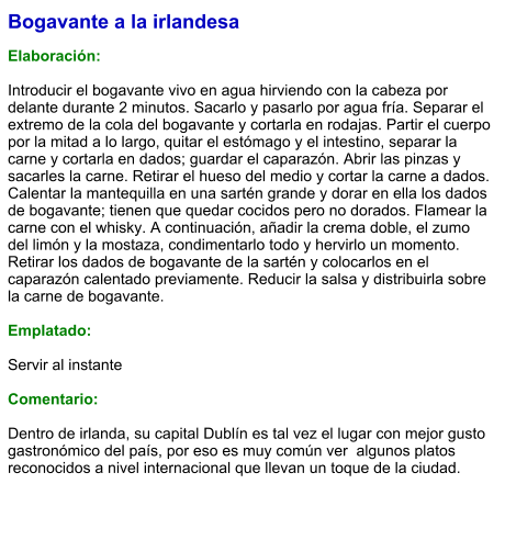 Bogavante a la irlandesa  Elaboración:  Introducir el bogavante vivo en agua hirviendo con la cabeza por delante durante 2 minutos. Sacarlo y pasarlo por agua fría. Separar el extremo de la cola del bogavante y cortarla en rodajas. Partir el cuerpo por la mitad a lo largo, quitar el estómago y el intestino, separar la carne y cortarla en dados; guardar el caparazón. Abrir las pinzas y sacarles la carne. Retirar el hueso del medio y cortar la carne a dados. Calentar la mantequilla en una sartén grande y dorar en ella los dados de bogavante; tienen que quedar cocidos pero no dorados. Flamear la carne con el whisky. A continuación, añadir la crema doble, el zumo del limón y la mostaza, condimentarlo todo y hervirlo un momento. Retirar los dados de bogavante de la sartén y colocarlos en el caparazón calentado previamente. Reducir la salsa y distribuirla sobre la carne de bogavante.   Emplatado:  Servir al instante  Comentario:  Dentro de irlanda, su capital Dublín es tal vez el lugar con mejor gusto gastronómico del país, por eso es muy común ver  algunos platos reconocidos a nivel internacional que llevan un toque de la ciudad.