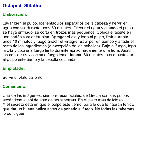 Octapodi Stifatho   Elaboración:  Lavar bien el pulpo, los tentáculos separarlos de la cabeza y hervir en agua con sal durante unos 30 minutos. Drenar el agua y cuando el pulpo se haya enfriado, se corta en trozos más pequeños. Coloca el aceite en una sartén y calentar bien. Agregar el ajo y todo el pulpo, freír durante unos 10 minutos y luego añadir el vinagre. Batir por un tiempo y añadir el resto de los ingredientes (a excepción de las cebollas). Baja el fuego, tapa la olla y cocina a fuego lento durante aproximadamente una hora. Añadir las cebolletas y cocina a fuego lento durante 30 minutos más o hasta que el pulpo este tierno y la cebolla cocinada.  Emplatado:  Servir el plato caliente.  Comentario:  Una de las imágenes, siempre reconocibles, de Grecia son sus pulpos secándose al sol delante de las tabernas. Es el plato más delicioso. Y el secreto está en que el pulpo esté tierno, para lo que le habrán tenido que dar un buena paliza antes de ponerlo al fuego. No todas las tabernas lo consiguen.