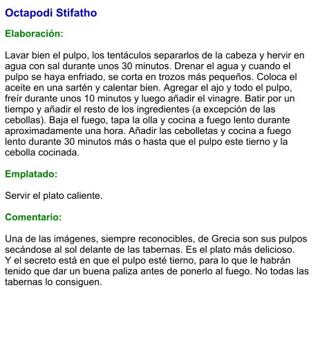 Octapodi Stifatho   Elaboración:  Lavar bien el pulpo, los tentáculos separarlos de la cabeza y hervir en agua con sal durante unos 30 minutos. Drenar el agua y cuando el pulpo se haya enfriado, se corta en trozos más pequeños. Coloca el aceite en una sartén y calentar bien. Agregar el ajo y todo el pulpo, freír durante unos 10 minutos y luego añadir el vinagre. Batir por un tiempo y añadir el resto de los ingredientes (a excepción de las cebollas). Baja el fuego, tapa la olla y cocina a fuego lento durante aproximadamente una hora. Añadir las cebolletas y cocina a fuego lento durante 30 minutos más o hasta que el pulpo este tierno y la cebolla cocinada.  Emplatado:  Servir el plato caliente.  Comentario:  Una de las imágenes, siempre reconocibles, de Grecia son sus pulpos secándose al sol delante de las tabernas. Es el plato más delicioso. Y el secreto está en que el pulpo esté tierno, para lo que le habrán tenido que dar un buena paliza antes de ponerlo al fuego. No todas las tabernas lo consiguen.