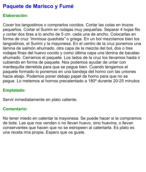 Paquete de Marisco y Fumé  Elaboración:  Cocer los langostinos o comprarlos cocidos. Cortar las colas en trozos pequeños. Cortar el Surimi en rodajas muy pequeñas. Separar 4 hojas filo y cortar dos tiras a lo ancho de 5 cm. cada una de ancho. Colocarlas en forma de cruz “immissa quadrata” o griega. En un bol mezclamos bien los langostinos, el Surimi y la mayonesa. En el centro de la cruz ponemos una lámina de salmón ahumado, otra capa de la mezcla del bol, dos o tres rodajas finas del huevo cocido y como última capa una lámina de bacalao ahumado. Cerramos el paquete. Los lados de la cruz los llevamos hasta ir cubiendo en forma de paquete. Nos podemos ayudar de untar con mantequilla derretida para que se pegue bien. Cuando tengamos el paquete formado lo ponemos en una bandeja del horno con las uniones hacia abajo. Podemos poner debajo papel de horno para que no se pegue. Lo metemos al hornos precalentado a 180º durante 20-25 minutos  Emplatado:  Servir inmediatamente en plato caliente.  Comentario:  No tener miedo en calentar la mayonesa. Se puede hacer si la compramos de bote. Las que nos venden o no llevan huevo, sino huevina, o llevan conservantes que hacen que no se estropeen al calentarla. Es plato es una receta mía propia. Espero que os guste.