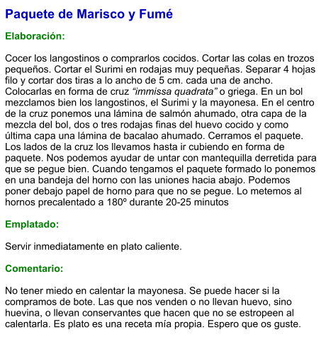 Paquete de Marisco y Fumé  Elaboración:  Cocer los langostinos o comprarlos cocidos. Cortar las colas en trozos pequeños. Cortar el Surimi en rodajas muy pequeñas. Separar 4 hojas filo y cortar dos tiras a lo ancho de 5 cm. cada una de ancho. Colocarlas en forma de cruz “immissa quadrata” o griega. En un bol mezclamos bien los langostinos, el Surimi y la mayonesa. En el centro de la cruz ponemos una lámina de salmón ahumado, otra capa de la mezcla del bol, dos o tres rodajas finas del huevo cocido y como última capa una lámina de bacalao ahumado. Cerramos el paquete. Los lados de la cruz los llevamos hasta ir cubiendo en forma de paquete. Nos podemos ayudar de untar con mantequilla derretida para que se pegue bien. Cuando tengamos el paquete formado lo ponemos en una bandeja del horno con las uniones hacia abajo. Podemos poner debajo papel de horno para que no se pegue. Lo metemos al hornos precalentado a 180º durante 20-25 minutos  Emplatado:  Servir inmediatamente en plato caliente.  Comentario:  No tener miedo en calentar la mayonesa. Se puede hacer si la compramos de bote. Las que nos venden o no llevan huevo, sino huevina, o llevan conservantes que hacen que no se estropeen al calentarla. Es plato es una receta mía propia. Espero que os guste.