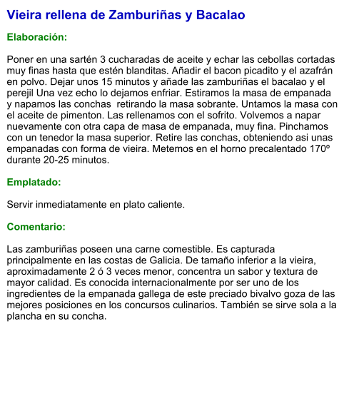 Vieira rellena de Zamburiñas y Bacalao  Elaboración:  Poner en una sartén 3 cucharadas de aceite y echar las cebollas cortadas muy finas hasta que estén blanditas. Añadir el bacon picadito y el azafrán en polvo. Dejar unos 15 minutos y añade las zamburiñas el bacalao y el perejil Una vez echo lo dejamos enfriar. Estiramos la masa de empanada y napamos las conchas  retirando la masa sobrante. Untamos la masa con el aceite de pimenton. Las rellenamos con el sofrito. Volvemos a napar nuevamente con otra capa de masa de empanada, muy fina. Pinchamos con un tenedor la masa superior. Retire las conchas, obteniendo asi unas empanadas con forma de vieira. Metemos en el horno precalentado 170º durante 20-25 minutos.   Emplatado:  Servir inmediatamente en plato caliente.  Comentario:  Las zamburiñas poseen una carne comestible. Es capturada principalmente en las costas de Galicia. De tamaño inferior a la vieira, aproximadamente 2 ó 3 veces menor, concentra un sabor y textura de mayor calidad. Es conocida internacionalmente por ser uno de los ingredientes de la empanada gallega de este preciado bivalvo goza de las mejores posiciones en los concursos culinarios. También se sirve sola a la plancha en su concha.