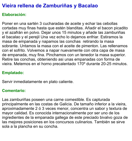 Vieira rellena de Zamburiñas y Bacalao  Elaboración:  Poner en una sartén 3 cucharadas de aceite y echar las cebollas cortadas muy finas hasta que estén blanditas. Añadir el bacon picadito y el azafrán en polvo. Dejar unos 15 minutos y añade las zamburiñas el bacalao y el perejil Una vez echo lo dejamos enfriar. Estiramos la masa de empanada y napamos las conchas  retirando la masa sobrante. Untamos la masa con el aceite de pimenton. Las rellenamos con el sofrito. Volvemos a napar nuevamente con otra capa de masa de empanada, muy fina. Pinchamos con un tenedor la masa superior. Retire las conchas, obteniendo asi unas empanadas con forma de vieira. Metemos en el horno precalentado 170º durante 20-25 minutos.   Emplatado:  Servir inmediatamente en plato caliente.  Comentario:  Las zamburiñas poseen una carne comestible. Es capturada principalmente en las costas de Galicia. De tamaño inferior a la vieira, aproximadamente 2 ó 3 veces menor, concentra un sabor y textura de mayor calidad. Es conocida internacionalmente por ser uno de los ingredientes de la empanada gallega de este preciado bivalvo goza de las mejores posiciones en los concursos culinarios. También se sirve sola a la plancha en su concha.