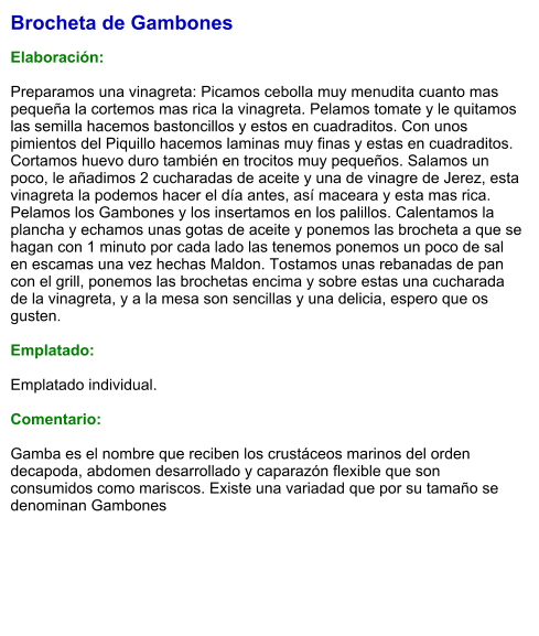 Brocheta de Gambones  Elaboración:  Preparamos una vinagreta: Picamos cebolla muy menudita cuanto mas pequeña la cortemos mas rica la vinagreta. Pelamos tomate y le quitamos las semilla hacemos bastoncillos y estos en cuadraditos. Con unos pimientos del Piquillo hacemos laminas muy finas y estas en cuadraditos. Cortamos huevo duro también en trocitos muy pequeños. Salamos un poco, le añadimos 2 cucharadas de aceite y una de vinagre de Jerez, esta vinagreta la podemos hacer el día antes, así maceara y esta mas rica. Pelamos los Gambones y los insertamos en los palillos. Calentamos la plancha y echamos unas gotas de aceite y ponemos las brocheta a que se hagan con 1 minuto por cada lado las tenemos ponemos un poco de sal en escamas una vez hechas Maldon. Tostamos unas rebanadas de pan con el grill, ponemos las brochetas encima y sobre estas una cucharada de la vinagreta, y a la mesa son sencillas y una delicia, espero que os gusten.  Emplatado:  Emplatado individual.  Comentario:  Gamba es el nombre que reciben los crustáceos marinos del orden decapoda, abdomen desarrollado y caparazón flexible que son consumidos como mariscos. Existe una variadad que por su tamaño se denominan Gambones