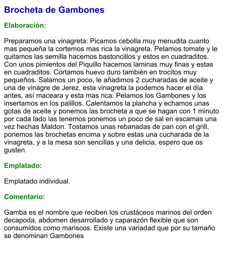 Brocheta de Gambones  Elaboración:  Preparamos una vinagreta: Picamos cebolla muy menudita cuanto mas pequeña la cortemos mas rica la vinagreta. Pelamos tomate y le quitamos las semilla hacemos bastoncillos y estos en cuadraditos. Con unos pimientos del Piquillo hacemos laminas muy finas y estas en cuadraditos. Cortamos huevo duro también en trocitos muy pequeños. Salamos un poco, le añadimos 2 cucharadas de aceite y una de vinagre de Jerez, esta vinagreta la podemos hacer el día antes, así maceara y esta mas rica. Pelamos los Gambones y los insertamos en los palillos. Calentamos la plancha y echamos unas gotas de aceite y ponemos las brocheta a que se hagan con 1 minuto por cada lado las tenemos ponemos un poco de sal en escamas una vez hechas Maldon. Tostamos unas rebanadas de pan con el grill, ponemos las brochetas encima y sobre estas una cucharada de la vinagreta, y a la mesa son sencillas y una delicia, espero que os gusten.  Emplatado:  Emplatado individual.  Comentario:  Gamba es el nombre que reciben los crustáceos marinos del orden decapoda, abdomen desarrollado y caparazón flexible que son consumidos como mariscos. Existe una variadad que por su tamaño se denominan Gambones