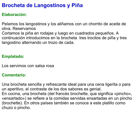 Brocheta de Langostinos y Piña  Elaboración:  Pelamos los langostinos y los aliñamos con un chorrito de aceite de oliva. Reservamos Cortamos la piña en rodajas y luego en cuadrados pequeños. A continuación introducimos en la brocheta  tres trocitos de piña y tres langostino alternando un trozo de cada.   Emplatado:  Los servimos con salsa rosa  Comentario:  Una brocheta sencilla y refrescante ideal para una cena ligerita o para un aperitivo, el contraste de los dos sabores es genial. En cocina, una brocheta (del francés brochette, que significa «pincho», «ensartado») se refiere a la comidas servidas ensartadas en un pincho (brochette). En otros países también se conoce a este platillo como chuzo o pincho.