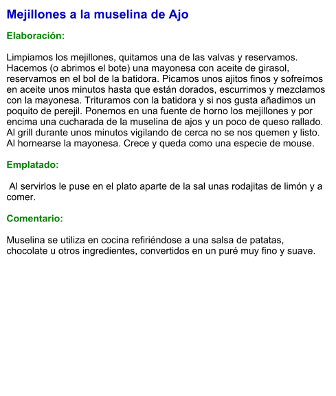 Mejillones a la muselina de Ajo  Elaboración:  Limpiamos los mejillones, quitamos una de las valvas y reservamos. Hacemos (o abrimos el bote) una mayonesa con aceite de girasol, reservamos en el bol de la batidora. Picamos unos ajitos finos y sofreímos en aceite unos minutos hasta que están dorados, escurrimos y mezclamos con la mayonesa. Trituramos con la batidora y si nos gusta añadimos un poquito de perejil. Ponemos en una fuente de horno los mejillones y por encima una cucharada de la muselina de ajos y un poco de queso rallado. Al grill durante unos minutos vigilando de cerca no se nos quemen y listo. Al hornearse la mayonesa. Crece y queda como una especie de mouse.  Emplatado:   Al servirlos le puse en el plato aparte de la sal unas rodajitas de limón y a comer.  Comentario:  Muselina se utiliza en cocina refiriéndose a una salsa de patatas, chocolate u otros ingredientes, convertidos en un puré muy fino y suave.