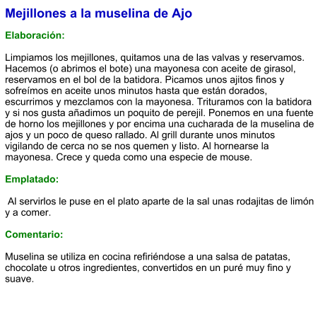 Mejillones a la muselina de Ajo  Elaboración:  Limpiamos los mejillones, quitamos una de las valvas y reservamos. Hacemos (o abrimos el bote) una mayonesa con aceite de girasol, reservamos en el bol de la batidora. Picamos unos ajitos finos y sofreímos en aceite unos minutos hasta que están dorados, escurrimos y mezclamos con la mayonesa. Trituramos con la batidora y si nos gusta añadimos un poquito de perejil. Ponemos en una fuente de horno los mejillones y por encima una cucharada de la muselina de ajos y un poco de queso rallado. Al grill durante unos minutos vigilando de cerca no se nos quemen y listo. Al hornearse la mayonesa. Crece y queda como una especie de mouse.  Emplatado:   Al servirlos le puse en el plato aparte de la sal unas rodajitas de limón y a comer.  Comentario:  Muselina se utiliza en cocina refiriéndose a una salsa de patatas, chocolate u otros ingredientes, convertidos en un puré muy fino y suave.