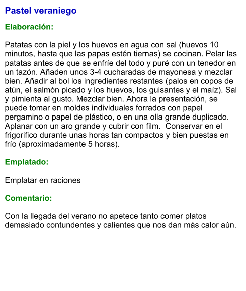 Pastel veraniego  Elaboración:  Patatas con la piel y los huevos en agua con sal (huevos 10 minutos, hasta que las papas estén tiernas) se cocinan. Pelar las patatas antes de que se enfríe del todo y puré con un tenedor en un tazón. Añaden unos 3-4 cucharadas de mayonesa y mezclar bien. Añadir al bol los ingredientes restantes (palos en copos de atún, el salmón picado y los huevos, los guisantes y el maíz). Sal y pimienta al gusto. Mezclar bien. Ahora la presentación, se puede tomar en moldes individuales forrados con papel pergamino o papel de plástico, o en una olla grande duplicado. Aplanar con un aro grande y cubrir con film.  Conservar en el frigorifico durante unas horas tan compactos y bien puestas en frío (aproximadamente 5 horas).  Emplatado:  Emplatar en raciones  Comentario:  Con la llegada del verano no apetece tanto comer platos demasiado contundentes y calientes que nos dan más calor aún.