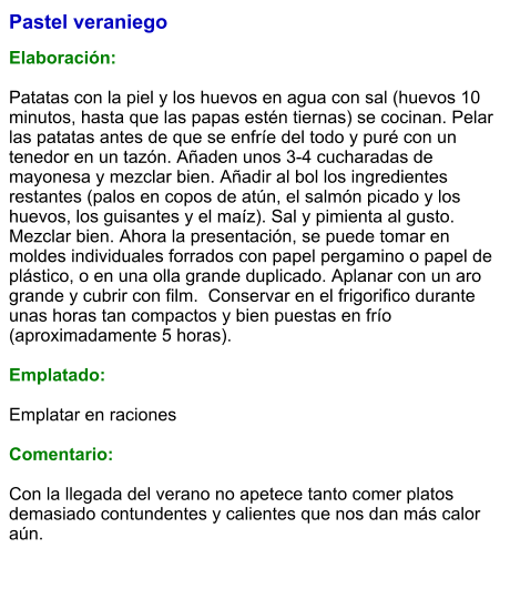 Pastel veraniego  Elaboración:  Patatas con la piel y los huevos en agua con sal (huevos 10 minutos, hasta que las papas estén tiernas) se cocinan. Pelar las patatas antes de que se enfríe del todo y puré con un tenedor en un tazón. Añaden unos 3-4 cucharadas de mayonesa y mezclar bien. Añadir al bol los ingredientes restantes (palos en copos de atún, el salmón picado y los huevos, los guisantes y el maíz). Sal y pimienta al gusto. Mezclar bien. Ahora la presentación, se puede tomar en moldes individuales forrados con papel pergamino o papel de plástico, o en una olla grande duplicado. Aplanar con un aro grande y cubrir con film.  Conservar en el frigorifico durante unas horas tan compactos y bien puestas en frío (aproximadamente 5 horas).  Emplatado:  Emplatar en raciones  Comentario:  Con la llegada del verano no apetece tanto comer platos demasiado contundentes y calientes que nos dan más calor aún.
