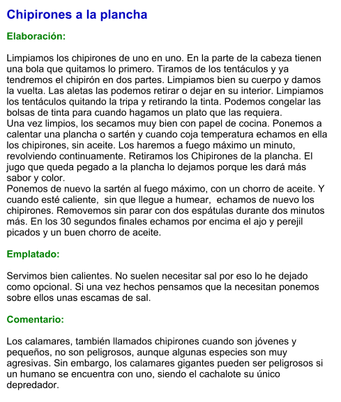 Chipirones a la plancha  Elaboración:  Limpiamos los chipirones de uno en uno. En la parte de la cabeza tienen una bola que quitamos lo primero. Tiramos de los tentáculos y ya tendremos el chipirón en dos partes. Limpiamos bien su cuerpo y damos la vuelta. Las aletas las podemos retirar o dejar en su interior. Limpiamos los tentáculos quitando la tripa y retirando la tinta. Podemos congelar las bolsas de tinta para cuando hagamos un plato que las requiera. Una vez limpios, los secamos muy bien con papel de cocina. Ponemos a calentar una plancha o sartén y cuando coja temperatura echamos en ella los chipirones, sin aceite. Los haremos a fuego máximo un minuto, revolviendo continuamente. Retiramos los Chipirones de la plancha. El jugo que queda pegado a la plancha lo dejamos porque les dará más sabor y color. Ponemos de nuevo la sartén al fuego máximo, con un chorro de aceite. Y cuando esté caliente,  sin que llegue a humear,  echamos de nuevo los chipirones. Removemos sin parar con dos espátulas durante dos minutos más. En los 30 segundos finales echamos por encima el ajo y perejil picados y un buen chorro de aceite.   Emplatado:  Servimos bien calientes. No suelen necesitar sal por eso lo he dejado como opcional. Si una vez hechos pensamos que la necesitan ponemos sobre ellos unas escamas de sal.  Comentario:  Los calamares, también llamados chipirones cuando son jóvenes y pequeños, no son peligrosos, aunque algunas especies son muy agresivas. Sin embargo, los calamares gigantes pueden ser peligrosos si un humano se encuentra con uno, siendo el cachalote su único depredador.